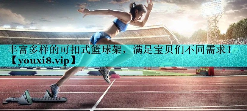 丰富多样的可扣式篮球架，满足宝贝们不同需求！