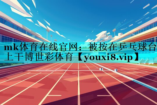 mk体育在线官网：被按在乒乓球台上干博世彩体育