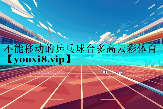 不能移动的乒乓球台多高云彩体育