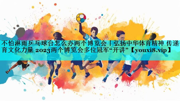 不怕淋雨乒乓球台怎么办两个博览会丨弘扬中华体育精神 传递体育文化力量 2023两个博览会多位冠军“开讲”