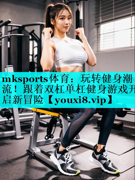 玩转健身潮流!跟着双杠单杠健身游戏开启新冒险 玩转健身潮流!跟着双杠单杠健身游戏开启新冒险